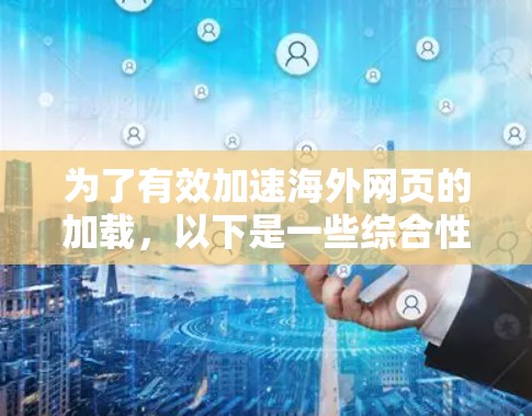 为了有效加速海外网页的加载，以下是一些综合性的策略和方法，结合了前文提到的关键点，分步骤进行