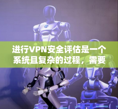进行VPN安全评估是一个系统且复杂的过程，需要从多个方面进行全面检查。以下是对VPN安全评估的分步说明