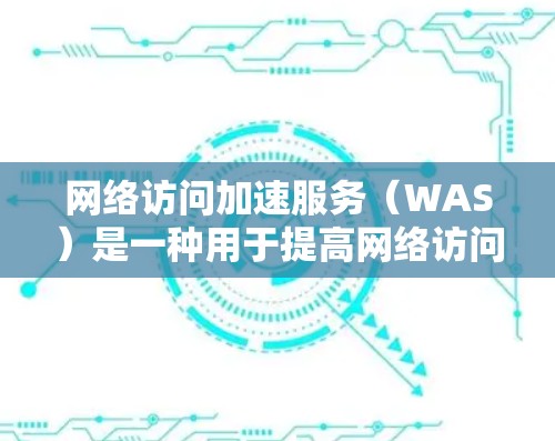 网络访问加速服务（WAS）是一种用于提高网络访问速度和性能的技术，通过缓存和内容分发来优化数据传输。以下是对WAS的详细分析和总结