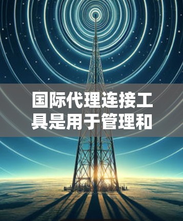 国际代理连接工具是用于管理和监控国际网络连接的解决方案，帮助企业安全地连接到全球服务器和数据中心。以下是对这些工具的详细分析和选择建议