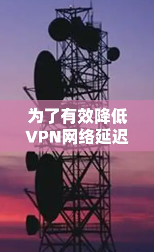 为了有效降低VPN网络延迟，可以按照以下分步方案进行优化