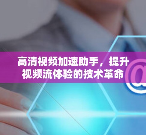 高清视频加速助手，提升视频流体验的技术革命